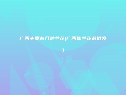 广西主要有几种兰花(广西珠兰花茶批发)