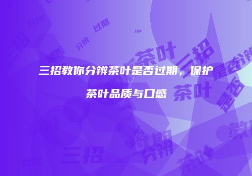 三招教你分辨茶叶是否过期，保护茶叶品质与口感