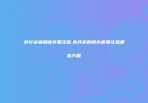 茶叶运输和储存要注意,龙井茶的储存需要注意哪些方面