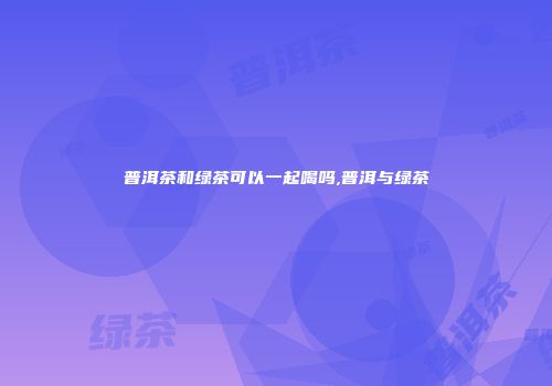 普洱茶和绿茶可以一起喝吗,普洱与绿茶