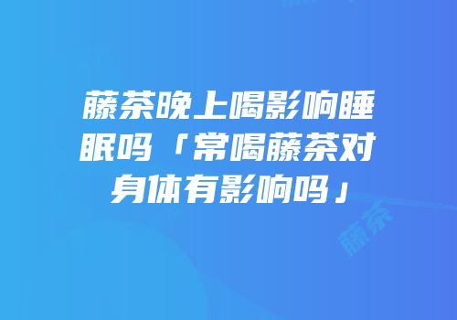 藤茶晚上喝影响睡眠吗「常喝藤茶对身体有影响吗」