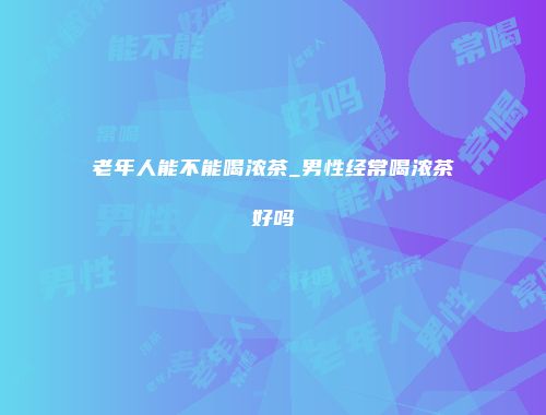 老年人能不能喝浓茶_男性经常喝浓茶好吗