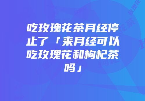 吃玫瑰花茶月经停止了「来月经可以吃玫瑰花和枸杞茶吗」