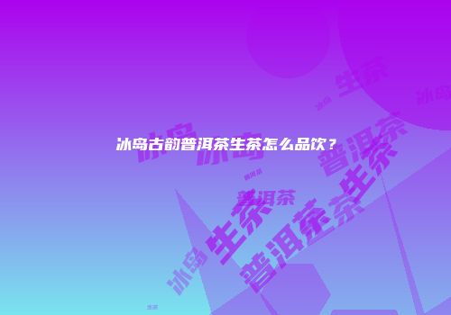 冰岛古韵普洱茶生茶怎么品饮？
