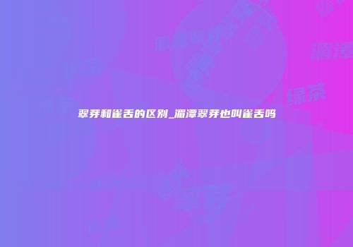 翠芽和雀舌的区别_湄潭翠芽也叫雀舌吗