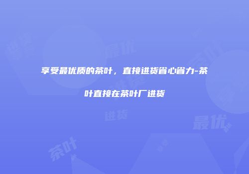 享受最优质的茶叶，直接进货省心省力-茶叶直接在茶叶厂进货
