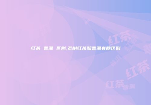 红茶 普洱 区别,老树红茶和普洱有啥区别