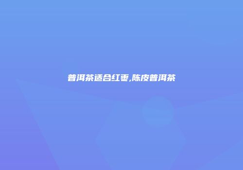 普洱茶适合红枣,陈皮普洱茶