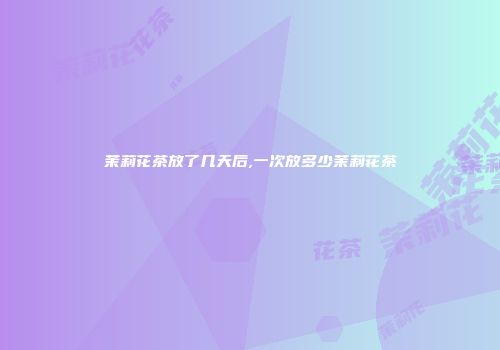 茉莉花茶放了几天后,一次放多少茉莉花茶