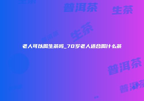 老人可以喝生茶吗_70岁老人适合喝什么茶