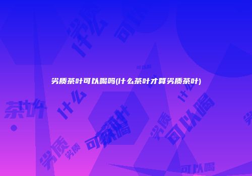 劣质茶叶可以喝吗(什么茶叶才算劣质茶叶)