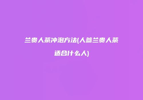 兰贵人茶冲泡方法(人参兰贵人茶适合什么人)