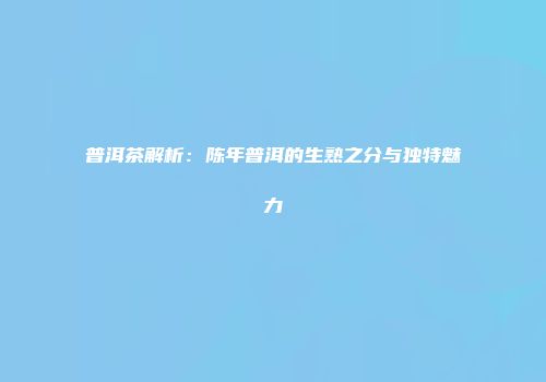 普洱茶解析：陈年普洱的生熟之分与独特魅力