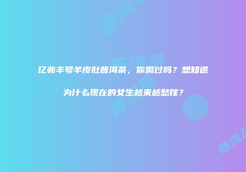 亿兆丰号羊皮肚普洱茶，你喝过吗？想知道为什么现在的女生越来越愁嫁？