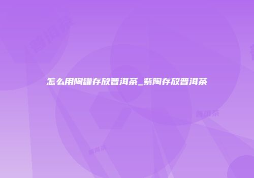 怎么用陶罐存放普洱茶_紫陶存放普洱茶