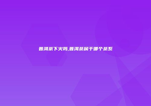 普洱茶下火吗,普洱茶属于哪个茶系