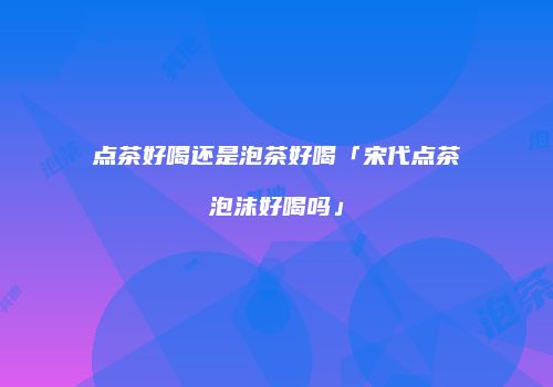 点茶好喝还是泡茶好喝「宋代点茶泡沫好喝吗」