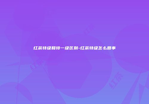 红茶特级和特一级区别-红茶特级怎么回事