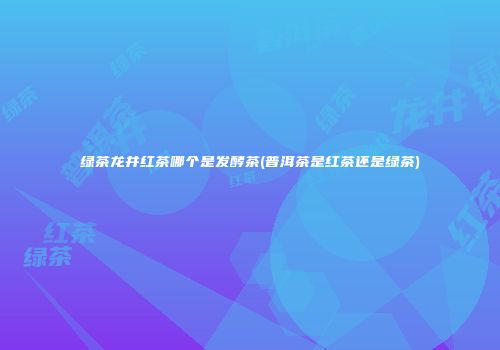 绿茶龙井红茶哪个是发酵茶(普洱茶是红茶还是绿茶)