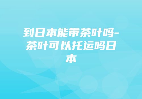 到日本能带茶叶吗-茶叶可以托运吗日本