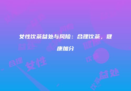 女性饮茶益处与风险：合理饮茶，健康加分