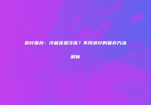 茶叶保存：冷藏还是冷冻？不同茶叶的保存方法解析