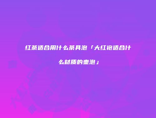 红茶适合用什么茶具泡「大红袍适合什么材质的壶泡」