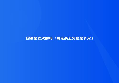 绿茶是去火的吗「菊花茶上火还是下火」
