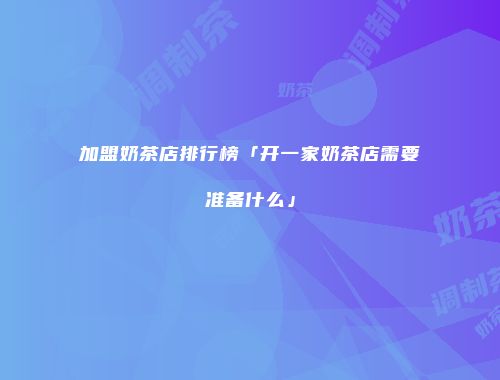 加盟奶茶店排行榜「开一家奶茶店需要准备什么」