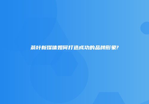 茶叶新媒体如何打造成功的品牌形象?