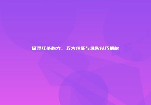 探寻红茶魅力：五大特征与选购技巧揭秘