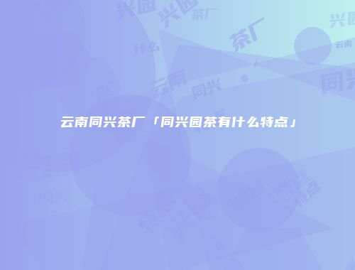 云南同兴茶厂「同兴园茶有什么特点」