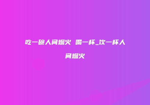 吃一碗人间烟火 喝一杯_饮一杯人间烟火