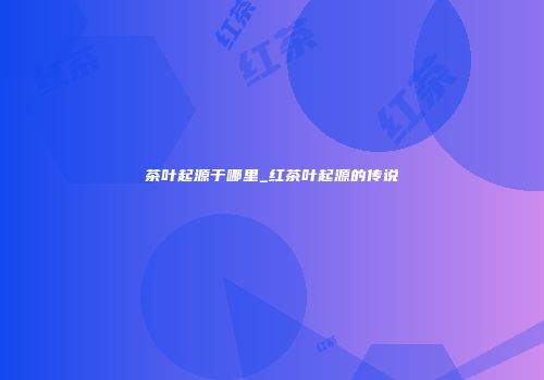 茶叶起源于哪里_红茶叶起源的传说