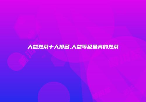 大益熟茶十大排名,大益等级最高的熟茶