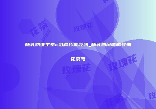 哺乳期维生素c咀嚼片能吃吗_哺乳期间能喝玫瑰花茶吗