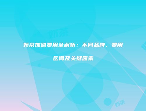 奶茶加盟费用全解析：不同品牌、费用区间及关键因素