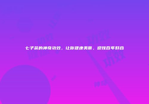 七子茶的神奇功效，让你健康美丽，迎嫁百年好合