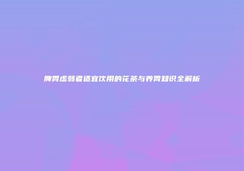 脾胃虚弱者适宜饮用的花茶与养胃知识全解析