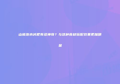 山楂泡水减肥有多神奇？与这种食材搭配效果更加明显
