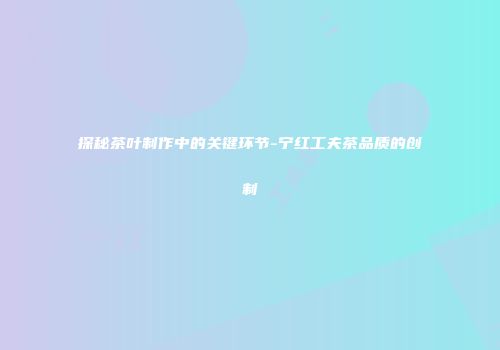 探秘茶叶制作中的关键环节-宁红工夫茶品质的创制