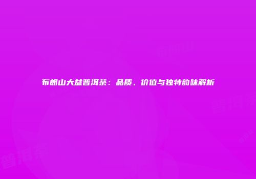 布朗山大益普洱茶：品质、价值与独特韵味解析
