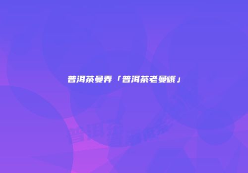 普洱茶曼弄「普洱茶老曼峨」