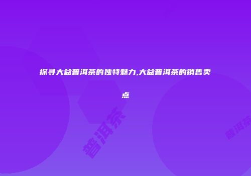 探寻大益普洱茶的独特魅力,大益普洱茶的销售卖点