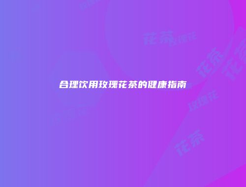 合理饮用玫瑰花茶的健康指南