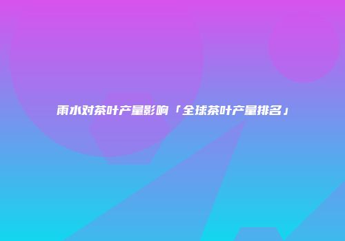 雨水对茶叶产量影响「全球茶叶产量排名」