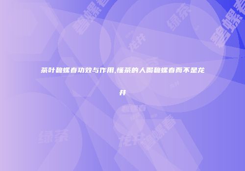 茶叶碧螺春功效与作用,懂茶的人喝碧螺春而不是龙井