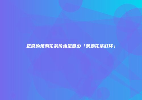 正常的茉莉花茶价格是多少「茉莉花茶好坏」