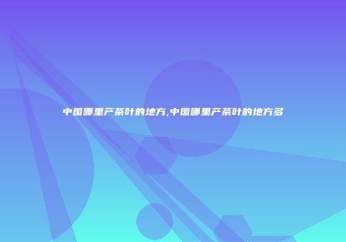 中国哪里产茶叶的地方,中国哪里产茶叶的地方多