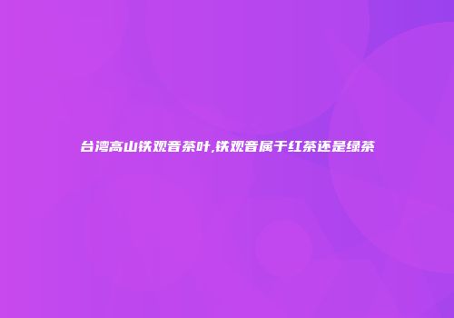 台湾高山铁观音茶叶,铁观音属于红茶还是绿茶